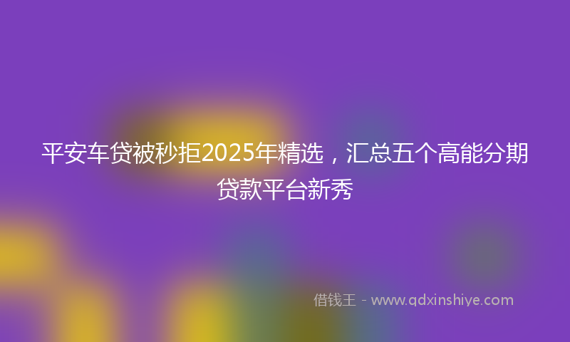平安车贷被秒拒2025年精选，汇总五个高能分期贷款平台新秀