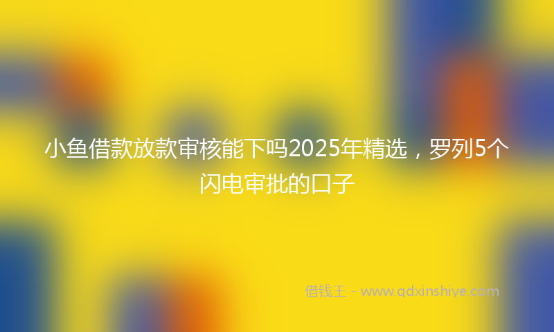 小鱼借款放款审核能下吗2025年精选，罗列5个闪电审批的口子