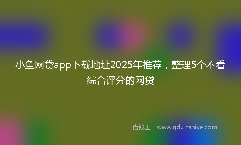 小鱼网贷app下载地址2025年推荐，整理5个不看综合评分的网贷