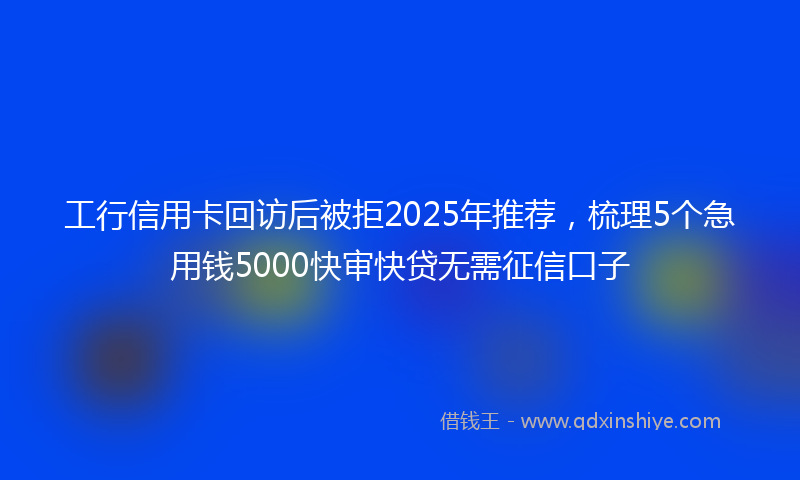 工行信用卡回访后被拒2025年推荐，梳理5个急用钱5000快审快贷无需征信口子