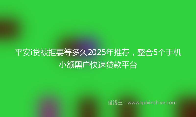 平安i贷被拒要等多久2025年推荐，整合5个手机小额黑户快速贷款平台