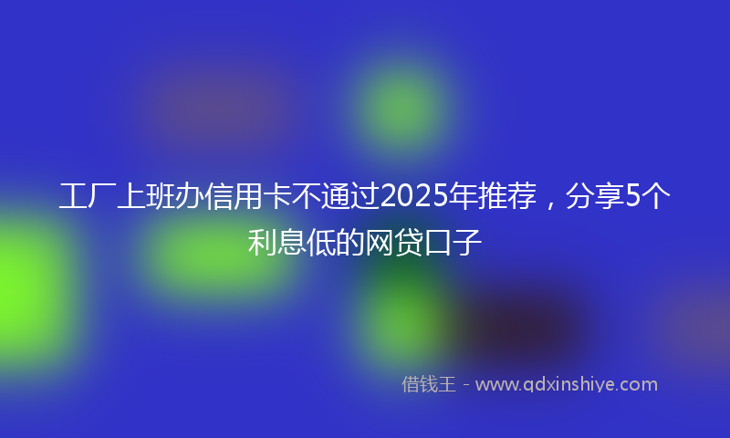 工厂上班办信用卡不通过2025年推荐，分享5个利息低的网贷口子