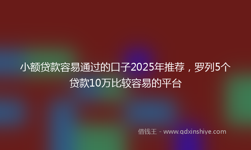 小额贷款容易通过的口子2025年推荐，罗列5个贷款10万比较容易的平台
