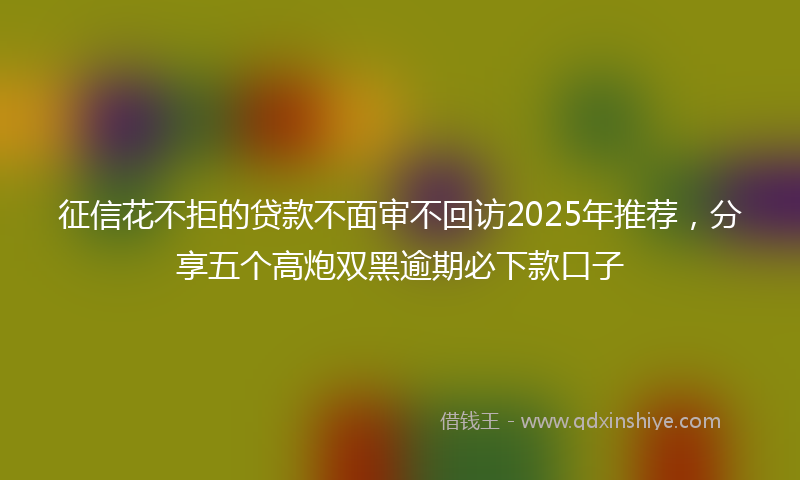 征信花不拒的贷款不面审不回访2025年推荐，分享五个高炮双黑逾期必下款口子