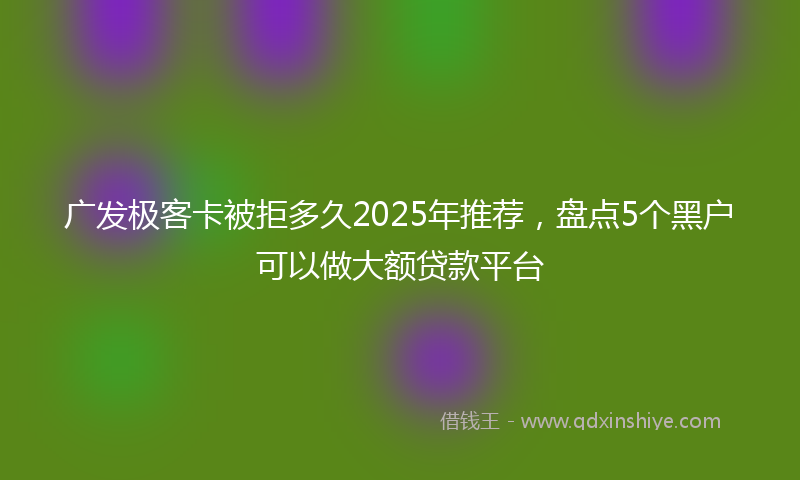 广发极客卡被拒多久2025年推荐，盘点5个黑户可以做大额贷款平台