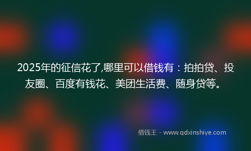 2025年的征信花了,哪里可以借钱有：拍拍贷、投友圈、百度有钱花、美团生活费、随身贷等。