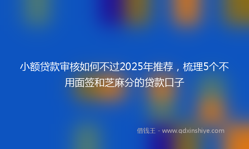 小额贷款审核如何不过2025年推荐，梳理5个不用面签和芝麻分的贷款口子
