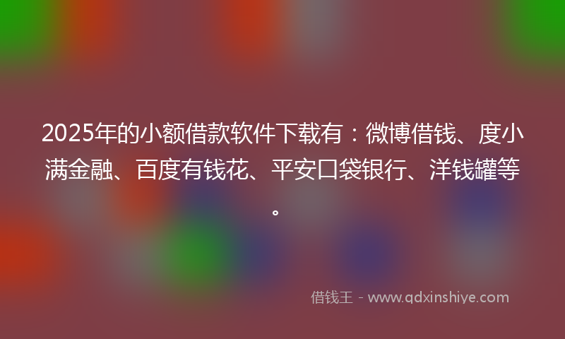 2025年的小额借款软件下载有：微博借钱、度小满金融、百度有钱花、平安口袋银行、洋钱罐等。