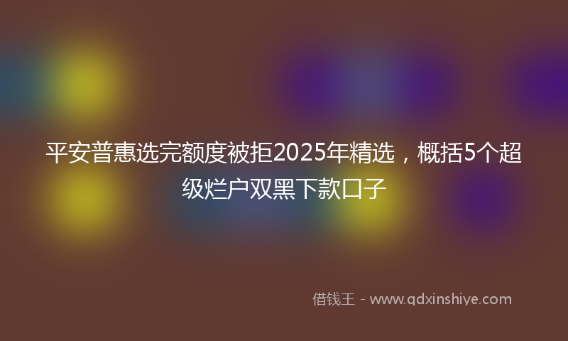 平安普惠选完额度被拒2025年精选，概括5个超级烂户双黑下款口子