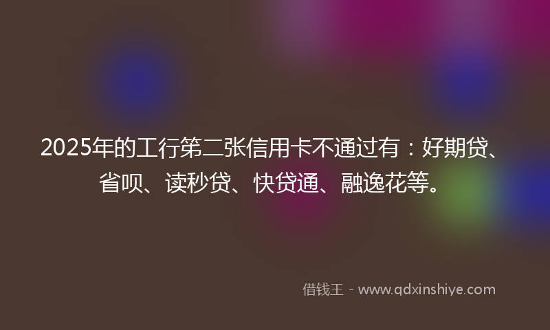 2025年的工行笫二张信用卡不通过有：好期贷、省呗、读秒贷、快贷通、融逸花等。