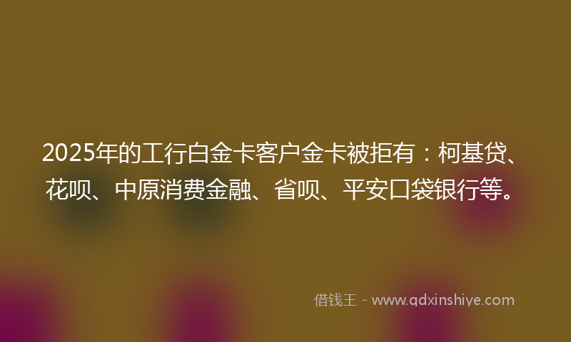2025年的工行白金卡客户金卡被拒有：柯基贷、花呗、中原消费金融、省呗、平安口袋银行等。