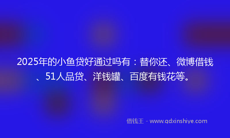 2025年的小鱼贷好通过吗有：替你还、微博借钱、51人品贷、洋钱罐、百度有钱花等。