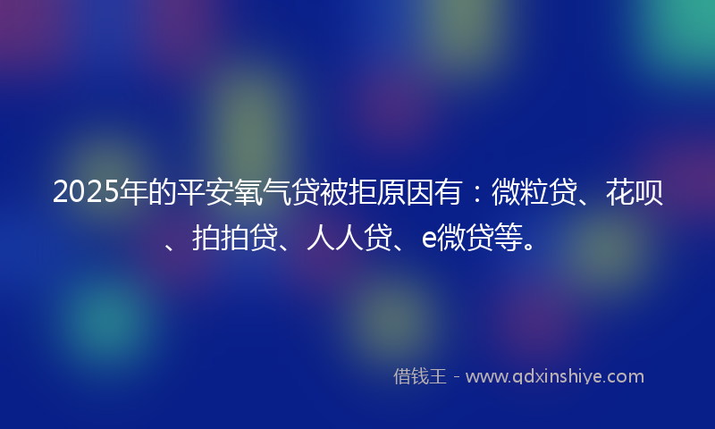 2025年的平安氧气贷被拒原因有：微粒贷、花呗、拍拍贷、人人贷、e微贷等。
