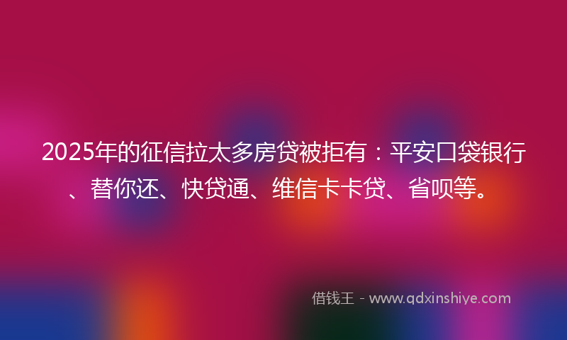2025年的征信拉太多房贷被拒有：平安口袋银行、替你还、快贷通、维信卡卡贷、省呗等。