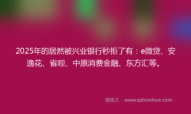 2025年的居然被兴业银行秒拒了有：e微贷、安逸花、省呗、中原消费金融、东方汇等。