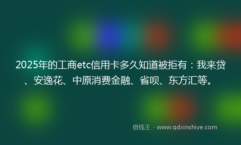 2025年的工商etc信用卡多久知道被拒有：我来贷、安逸花、中原消费金融、省呗、东方汇等。