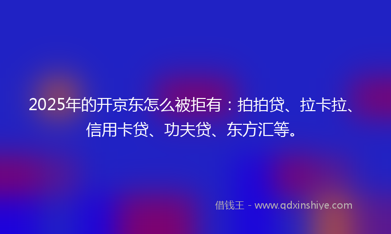 2025年的开京东怎么被拒有：拍拍贷、拉卡拉、信用卡贷、功夫贷、东方汇等。