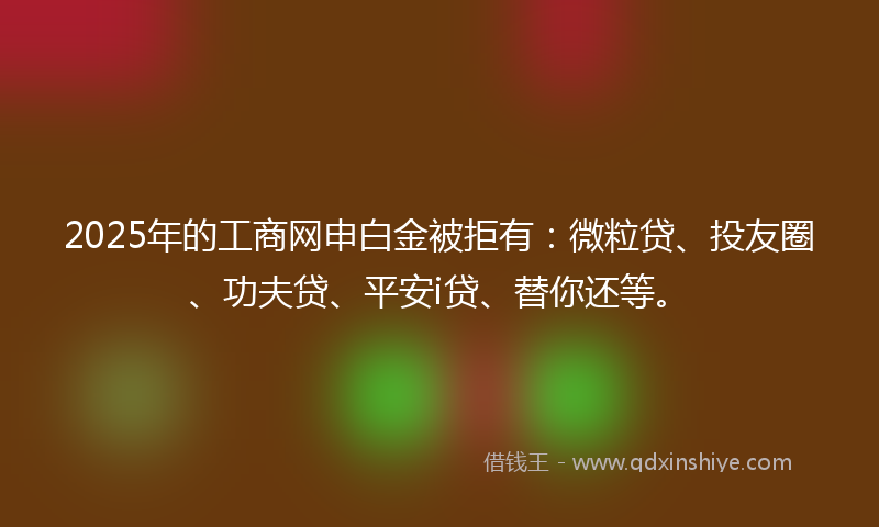 2025年的工商网申白金被拒有：微粒贷、投友圈、功夫贷、平安i贷、替你还等。