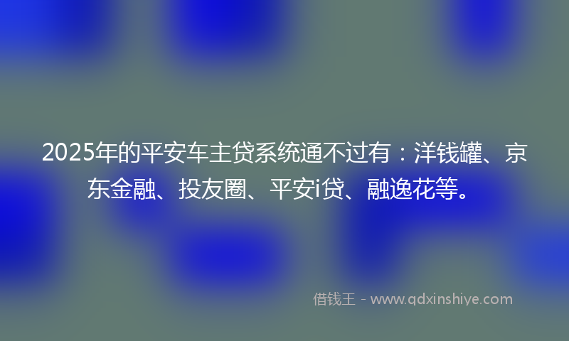 2025年的平安车主贷系统通不过有：洋钱罐、京东金融、投友圈、平安i贷、融逸花等。