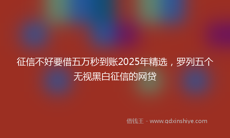 征信不好要借五万秒到账2025年精选，罗列五个无视黑白征信的网贷