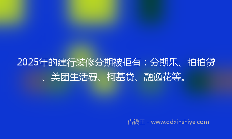 2025年的建行装修分期被拒有：分期乐、拍拍贷、美团生活费、柯基贷、融逸花等。