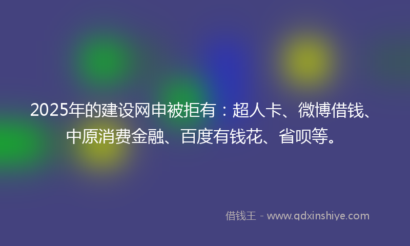 2025年的建设网申被拒有：超人卡、微博借钱、中原消费金融、百度有钱花、省呗等。