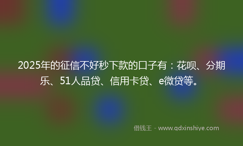 2025年的征信不好秒下款的口子有：花呗、分期乐、51人品贷、信用卡贷、e微贷等。