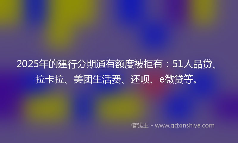 2025年的建行分期通有额度被拒有：51人品贷、拉卡拉、美团生活费、还呗、e微贷等。