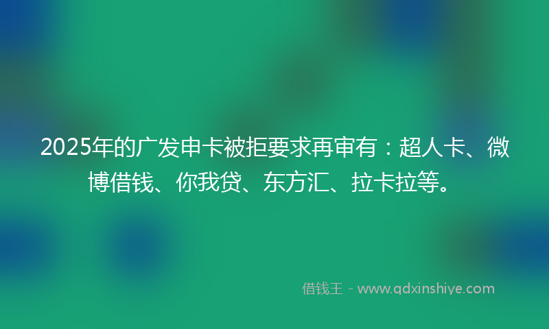 2025年的广发申卡被拒要求再审有：超人卡、微博借钱、你我贷、东方汇、拉卡拉等。