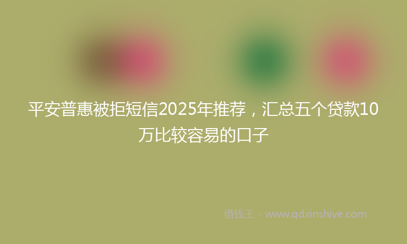 平安普惠被拒短信2025年推荐，汇总五个贷款10万比较容易的口子