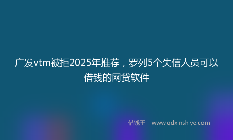 广发vtm被拒2025年推荐，罗列5个失信人员可以借钱的网贷软件
