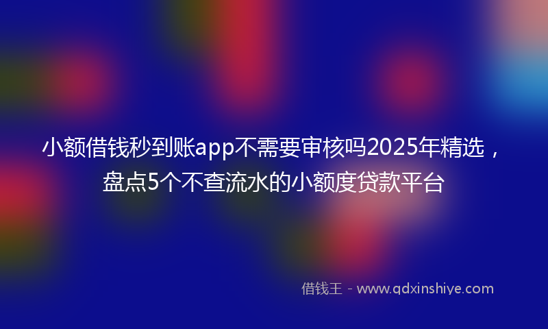 小额借钱秒到账app不需要审核吗2025年精选，盘点5个不查流水的小额度贷款平台