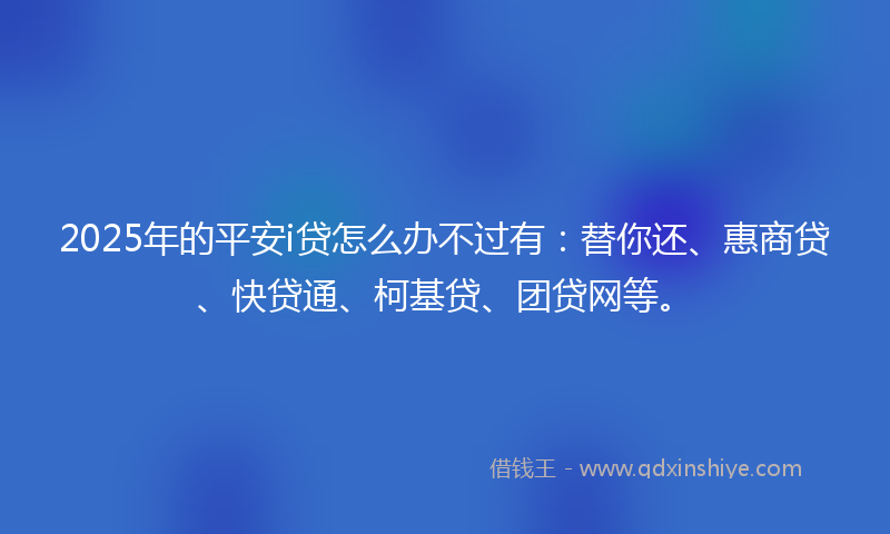 2025年的平安i贷怎么办不过有：替你还、惠商贷、快贷通、柯基贷、团贷网等。