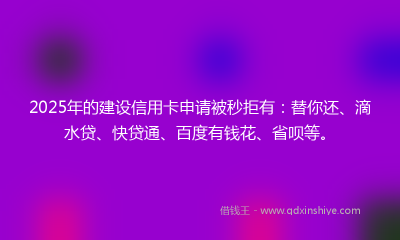 2025年的建设信用卡申请被秒拒有：替你还、滴水贷、快贷通、百度有钱花、省呗等。
