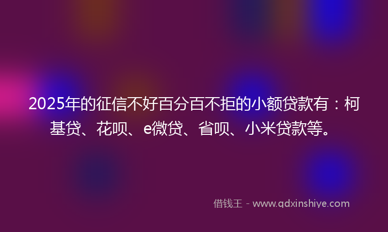 2025年的征信不好百分百不拒的小额贷款有：柯基贷、花呗、e微贷、省呗、小米贷款等。