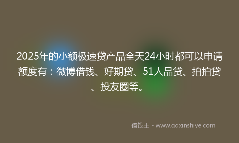 2025年的小额极速贷产品全天24小时都可以申请额度有：微博借钱、好期贷、51人品贷、拍拍贷、投友圈等。