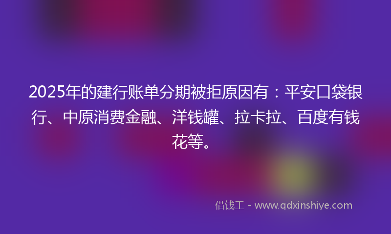 2025年的建行账单分期被拒原因有：平安口袋银行、中原消费金融、洋钱罐、拉卡拉、百度有钱花等。