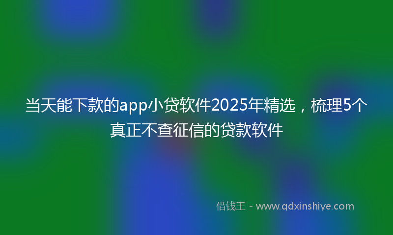 当天能下款的app小贷软件2025年精选，梳理5个真正不查征信的贷款软件
