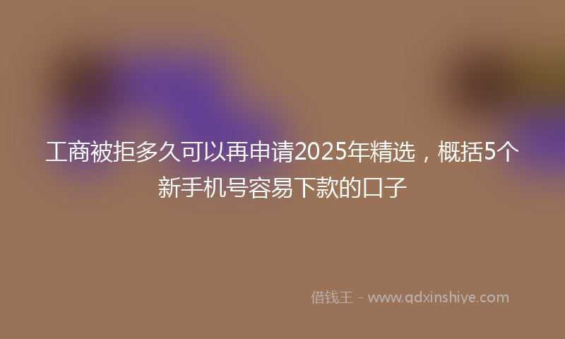 工商被拒多久可以再申请2025年精选，概括5个新手机号容易下款的口子