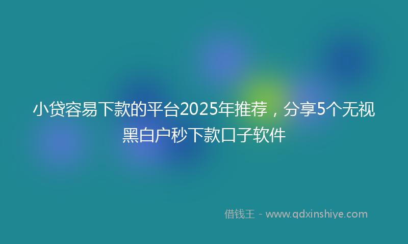 小贷容易下款的平台2025年推荐，分享5个无视黑白户秒下款口子软件
