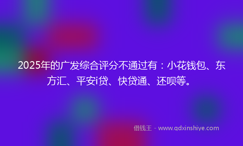 2025年的广发综合评分不通过有：小花钱包、东方汇、平安i贷、快贷通、还呗等。