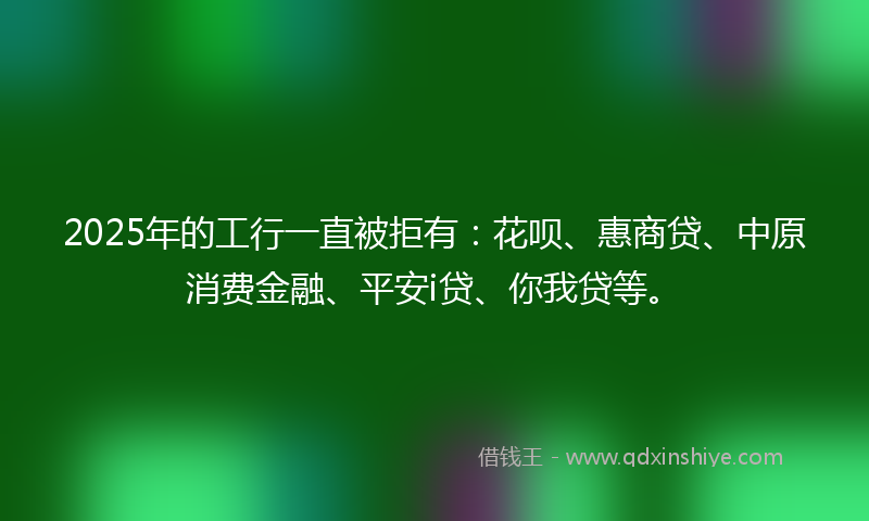 2025年的工行一直被拒有：花呗、惠商贷、中原消费金融、平安i贷、你我贷等。