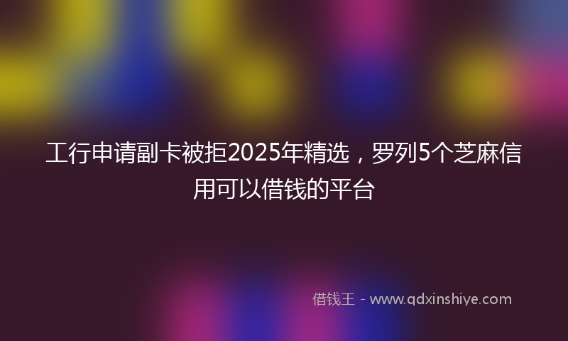 工行申请副卡被拒2025年精选，罗列5个芝麻信用可以借钱的平台
