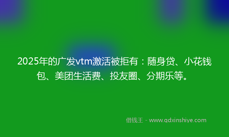 2025年的广发vtm激活被拒有：随身贷、小花钱包、美团生活费、投友圈、分期乐等。