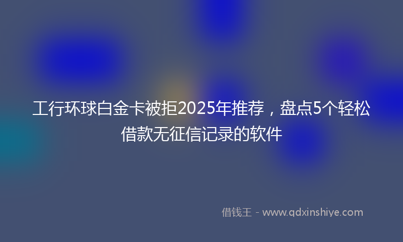 工行环球白金卡被拒2025年推荐，盘点5个轻松借款无征信记录的软件