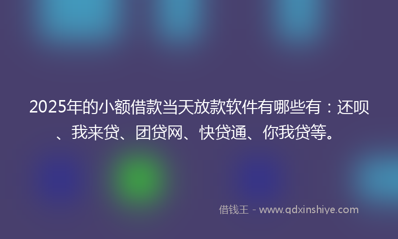 2025年的小额借款当天放款软件有哪些有：还呗、我来贷、团贷网、快贷通、你我贷等。