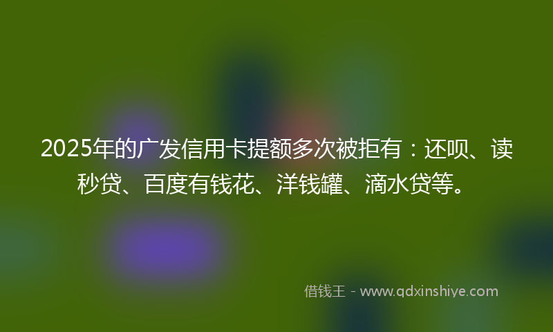 2025年的广发信用卡提额多次被拒有：还呗、读秒贷、百度有钱花、洋钱罐、滴水贷等。