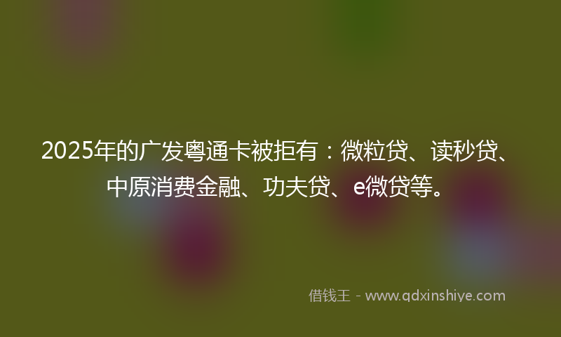 2025年的广发粤通卡被拒有：微粒贷、读秒贷、中原消费金融、功夫贷、e微贷等。
