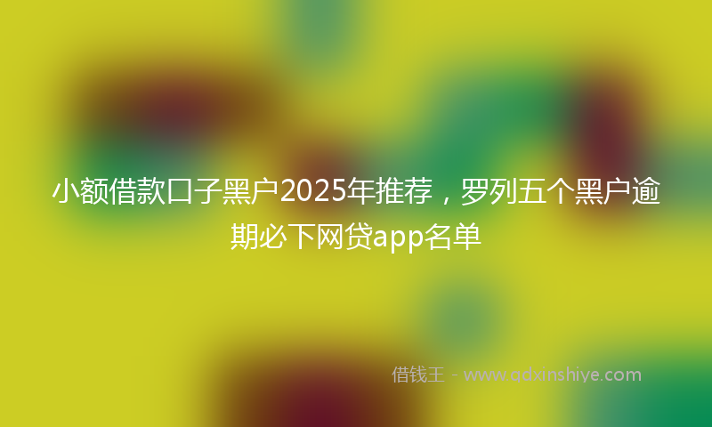 小额借款口子黑户2025年推荐，罗列五个黑户逾期必下网贷app名单