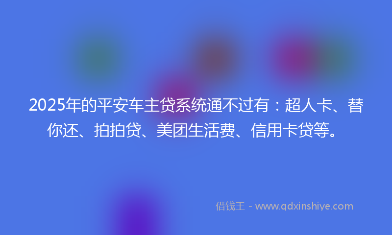 2025年的平安车主贷系统通不过有：超人卡、替你还、拍拍贷、美团生活费、信用卡贷等。